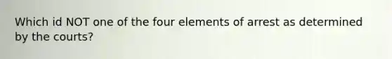 Which id NOT one of the four elements of arrest as determined by the courts?