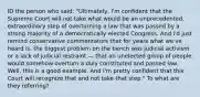 ID the person who said: "Ultimately, I'm confident that the Supreme Court will not take what would be an unprecedented, extraordinary step of overturning a law that was passed by a strong majority of a democratically elected Congress. And I'd just remind conservative commentators that for years what we've heard is, the biggest problem on the bench was judicial activism or a lack of judicial restraint — that an unelected group of people would somehow overturn a duly constituted and passed law. Well, this is a good example. And I'm pretty confident that this Court will recognize that and not take that step." To what are they referring?