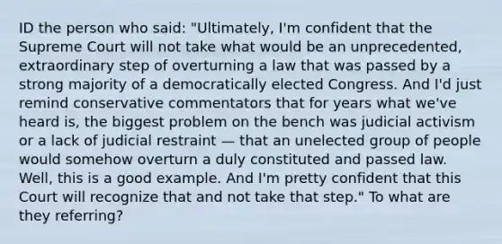 ID the person who said: "Ultimately, I'm confident that the Supreme Court will not take what would be an unprecedented, extraordinary step of overturning a law that was passed by a strong majority of a democratically elected Congress. And I'd just remind conservative commentators that for years what we've heard is, the biggest problem on the bench was judicial activism or a lack of judicial restraint — that an unelected group of people would somehow overturn a duly constituted and passed law. Well, this is a good example. And I'm pretty confident that this Court will recognize that and not take that step." To what are they referring?