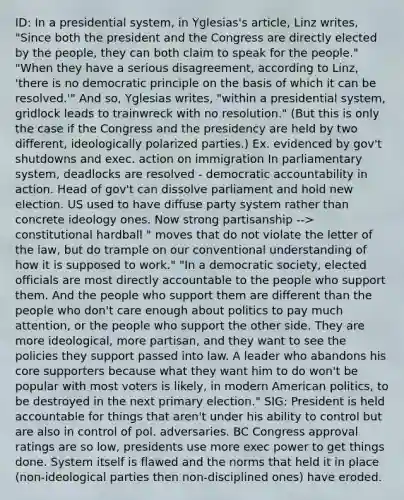 ID: In a presidential system, in Yglesias's article, Linz writes, "Since both the president and the Congress are directly elected by the people, they can both claim to speak for the people." "When they have a serious disagreement, according to Linz, 'there is no democratic principle on the basis of which it can be resolved.'" And so, Yglesias writes, "within a presidential system, gridlock leads to trainwreck with no resolution." (But this is only the case if the Congress and the presidency are held by two different, ideologically polarized parties.) Ex. evidenced by gov't shutdowns and exec. action on immigration In parliamentary system, deadlocks are resolved - democratic accountability in action. Head of gov't can dissolve parliament and hold new election. US used to have diffuse party system rather than concrete ideology ones. Now strong partisanship --> constitutional hardball " moves that do not violate the letter of the law, but do trample on our conventional understanding of how it is supposed to work." "In a democratic society, elected officials are most directly accountable to the people who support them. And the people who support them are different than the people who don't care enough about politics to pay much attention, or the people who support the other side. They are more ideological, more partisan, and they want to see the policies they support passed into law. A leader who abandons his core supporters because what they want him to do won't be popular with most voters is likely, in modern American politics, to be destroyed in the next primary election." SIG: President is held accountable for things that aren't under his ability to control but are also in control of pol. adversaries. BC Congress approval ratings are so low, presidents use more exec power to get things done. System itself is flawed and the norms that held it in place (non-ideological parties then non-disciplined ones) have eroded.