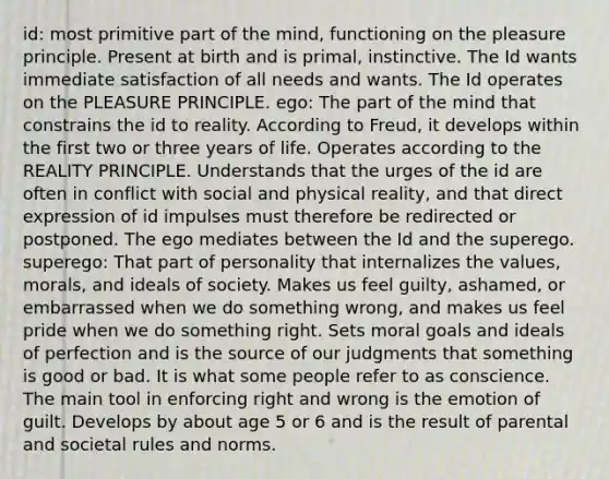 id: most primitive part of the mind, functioning on the pleasure principle. Present at birth and is primal, instinctive. The Id wants immediate satisfaction of all needs and wants. The Id operates on the PLEASURE PRINCIPLE. ego: The part of the mind that constrains the id to reality. According to Freud, it develops within the first two or three years of life. Operates according to the REALITY PRINCIPLE. Understands that the urges of the id are often in conflict with social and physical reality, and that direct expression of id impulses must therefore be redirected or postponed. The ego mediates between the Id and the superego. superego: That part of personality that internalizes the values, morals, and ideals of society. Makes us feel guilty, ashamed, or embarrassed when we do something wrong, and makes us feel pride when we do something right. Sets moral goals and ideals of perfection and is the source of our judgments that something is good or bad. It is what some people refer to as conscience. The main tool in enforcing right and wrong is the emotion of guilt. Develops by about age 5 or 6 and is the result of parental and societal rules and norms.