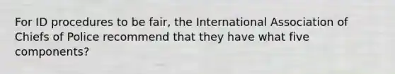 For ID procedures to be fair, the International Association of Chiefs of Police recommend that they have what five components?