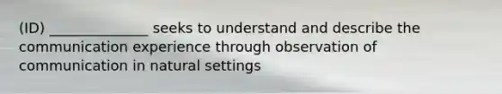 (ID) ______________ seeks to understand and describe the communication experience through observation of communication in natural settings