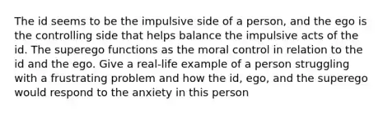 The id seems to be the impulsive side of a person, and the ego is the controlling side that helps balance the impulsive acts of the id. The superego functions as the moral control in relation to the id and the ego. Give a real-life example of a person struggling with a frustrating problem and how the id, ego, and the superego would respond to the anxiety in this person