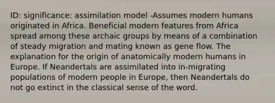 ID: significance: assimilation model -Assumes modern humans originated in Africa. Beneficial modern features from Africa spread among these archaic groups by means of a combination of steady migration and mating known as gene flow. The explanation for the origin of anatomically modern humans in Europe. If Neandertals are assimilated into in-migrating populations of modern people in Europe, then Neandertals do not go extinct in the classical sense of the word.