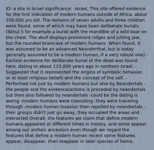 ID: a site in Israel significance: -Israel, This site offered evidence for the first indication of modern humans outside of Africa, about 100,000 yrs old. The remains of seven adults and three children were found, some of which may have been deliberate burials (Skhul 5 for example a burial with the mandible of a wild boar on the chest. The skull displays prominent ridges and jutting jaw, but the rounded braincase of modern humans. When found, it was assumed to be an advanced Neanderthal, but is today generally assumed to be a modern human, if a very robust one) -Earliest evidence for deliberate burial of the dead was found here, dating to about 115,000 years ago in northern Israel. -Suggested that it represented the origins of symbolic behavior, or at least religious beliefs and the concept of the self. -Performed not just by modern humans but also by Neandertals -the people and the evidence/actions is preceded by neandertals but then also followed by neandertals -could be the dating is worng -modern humans were coexisting -they were traveling through -modern human invasion then repelled by neandertals -their groups didn't just go away, they occupied the areas and interacted Overall, the features we claim that define modern humans appeared at different times in history, and some appear among our archaic ancestors even though we regard the features that define a modern human recent some features appear, disappear, then reappear in later species of homo.