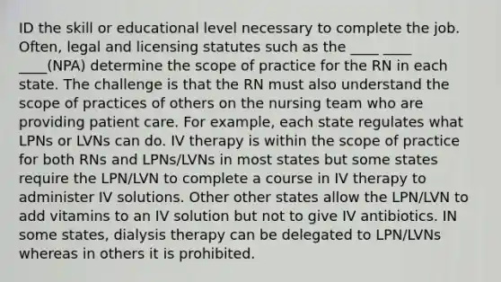 ID the skill or educational level necessary to complete the job. Often, legal and licensing statutes such as the ____ ____ ____(NPA) determine the scope of practice for the RN in each state. The challenge is that the RN must also understand the scope of practices of others on the nursing team who are providing patient care. For example, each state regulates what LPNs or LVNs can do. IV therapy is within the scope of practice for both RNs and LPNs/LVNs in most states but some states require the LPN/LVN to complete a course in IV therapy to administer IV solutions. Other other states allow the LPN/LVN to add vitamins to an IV solution but not to give IV antibiotics. IN some states, dialysis therapy can be delegated to LPN/LVNs whereas in others it is prohibited.