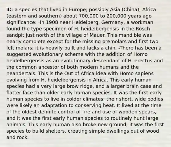 ID: a species that lived in Europe; possibly Asia (China); Africa (eastern and southern) about 700,000 to 200,000 years ago significance: -In 1908 near Heidelberg, Germany, a workman found the type specimen of H. heidelbergensis in the Rösch sandpit just north of the village of Mauer. This mandible was nearly complete except for the missing premolars and first two left molars; it is heavily built and lacks a chin. -There has been a suggested evolutionary scheme with the addition of Homo heidelbergensis as an evolutionary descendant of H. erectus and the common ancestor of both modern humans and the neandertals. This is the Out of Africa idea with Homo sapiens evolving from H. heidelbergensis in Africa. This early human species had a very large brow ridge, and a larger brain case and flatter face than older early human species. It was the first early human species to live in colder climates; their short, wide bodies were likely an adaptation to conserving heat. It lived at the time of the oldest definite control of fire and use of wooden spears, and it was the first early human species to routinely hunt large animals. This early human also broke new ground; it was the first species to build shelters, creating simple dwellings out of wood and rock.