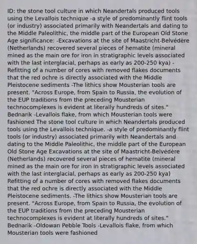 ID: the stone tool culture in which Neandertals produced tools using the Levallois technique -a style of predominantly flint tools (or industry) associated primarily with Neandertals and dating to the Middle Paleolithic, the middle part of the European Old Stone Age significance: -Excavations at the site of Maastricht-Belvédère (Netherlands) recovered several pieces of hematite (mineral mined as the main ore for iron in stratigraphic levels associated with the last interglacial, perhaps as early as 200-250 kya) -Refitting of a number of cores with removed flakes documents that the red ochre is directly associated with the Middle Pleistocene sediments -The lithics show Mousterian tools are present. "Across Europe, from Spain to Russia, the evolution of the EUP traditions from the preceding Mousterian technocomplexes is evident at literally hundreds of sites." Bednarik -Levallois flake, from which Mousterian tools were fashioned The stone tool culture in which Neandertals produced tools using the Levallois technique. -a style of predominantly flint tools (or industry) associated primarily with Neandertals and dating to the Middle Paleolithic, the middle part of the European Old Stone Age Excavations at the site of Maastricht-Belvédère (Netherlands) recovered several pieces of hematite (mineral mined as the main ore for iron in stratigraphic levels associated with the last interglacial, perhaps as early as 200-250 kya) Refitting of a number of cores with removed flakes documents that the red ochre is directly associated with the Middle Pleistocene sediments. -The lithics show Mousterian tools are present. "Across Europe, from Spain to Russia, the evolution of the EUP traditions from the preceding Mousterian technocomplexes is evident at literally hundreds of sites." Bednarik -Oldowan Pebble Tools -Levallois flake, from which Mousterian tools were fashioned