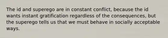 The id and superego are in constant conflict, because the id wants instant gratification regardless of the consequences, but the superego tells us that we must behave in socially acceptable ways.