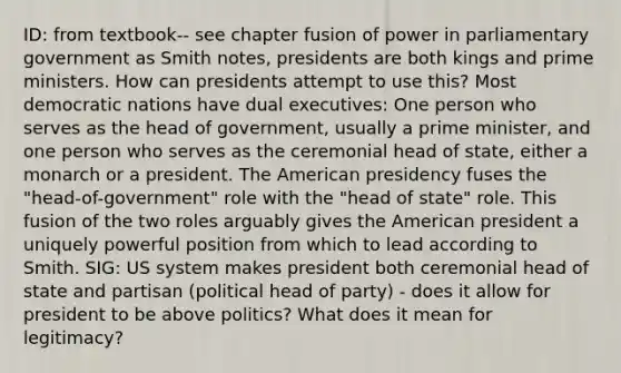 ID: from textbook-- see chapter fusion of power in parliamentary government as Smith notes, presidents are both kings and prime ministers. How can presidents attempt to use this? Most democratic nations have dual executives: One person who serves as the head of government, usually a prime minister, and one person who serves as the ceremonial head of state, either a monarch or a president. The American presidency fuses the "head-of-government" role with the "head of state" role. This fusion of the two roles arguably gives the American president a uniquely powerful position from which to lead according to Smith. SIG: US system makes president both ceremonial head of state and partisan (political head of party) - does it allow for president to be above politics? What does it mean for legitimacy?