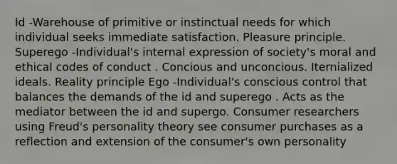 Id -Warehouse of primitive or instinctual needs for which individual seeks immediate satisfaction. Pleasure principle. Superego -Individual's internal expression of society's moral and ethical codes of conduct . Concious and unconcious. Iternialized ideals. Reality principle Ego -Individual's conscious control that balances the demands of the id and superego . Acts as the mediator between the id and supergo. Consumer researchers using Freud's personality theory see consumer purchases as a reflection and extension of the consumer's own personality