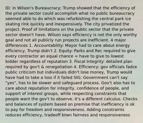 ID: in Wilson's Bureaucracy; Trump showed that the efficiency of the private sector could accomplish what no public bureaucracy seemed able to do which was refurbishing the central park ice skating rink quickly and inexpensively. The city privatized the project. Proof of limitations on the public sector that the private sector doesn't have. Wilson says efficiency is not the only worthy goal and not all publicly run projects are inefficient. 4 major differences 1. Accountability: Mayor had to care about energy efficiency, Trump didn't 2. Equity: Parks and Rec required to give every contractor an equal chance = have to give to lowest bidder regardless of reputation 3. Fiscal Integrity: detailed plan required by gov't & renegotiation 4. Efficiency: gov officials fadce public criticism but individuals didn't lose money, Trump would have had to take a loss if it failed SIG: Government can't say "yes", has to be slower and safeguard process. Gov't also has to care about reputation for integrity, confidence of people, and support of interest groups, while respecting constraints that people want the gov't to observe. It's a different calculus. Checks and balances of system based on premise that inefficiency is ok to pay for freedom and responsiveness. Adding constraints reduces efficiency, tradeoff btwn fairness and responsiveness