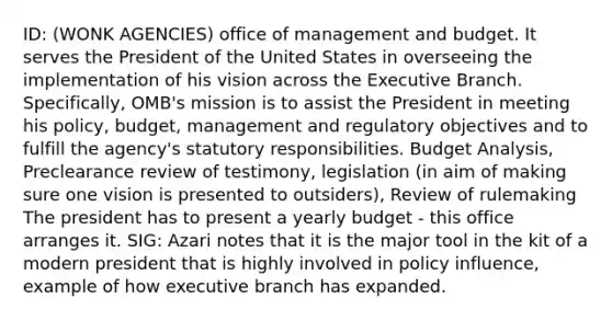 ID: (WONK AGENCIES) office of management and budget. It serves the President of the United States in overseeing the implementation of his vision across the Executive Branch. Specifically, OMB's mission is to assist the President in meeting his policy, budget, management and regulatory objectives and to fulfill the agency's statutory responsibilities. Budget Analysis, Preclearance review of testimony, legislation (in aim of making sure one vision is presented to outsiders), Review of rulemaking The president has to present a yearly budget - this office arranges it. SIG: Azari notes that it is the major tool in the kit of a modern president that is highly involved in policy influence, example of how executive branch has expanded.