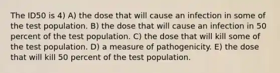 The ID50 is 4) A) the dose that will cause an infection in some of the test population. B) the dose that will cause an infection in 50 percent of the test population. C) the dose that will kill some of the test population. D) a measure of pathogenicity. E) the dose that will kill 50 percent of the test population.