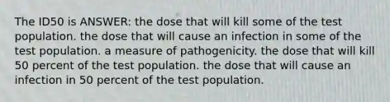 The ID50 is ANSWER: the dose that will kill some of the test population. the dose that will cause an infection in some of the test population. a measure of pathogenicity. the dose that will kill 50 percent of the test population. the dose that will cause an infection in 50 percent of the test population.