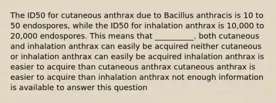 The ID50 for cutaneous anthrax due to Bacillus anthracis is 10 to 50 endospores, while the ID50 for inhalation anthrax is 10,000 to 20,000 endospores. This means that __________. both cutaneous and inhalation anthrax can easily be acquired neither cutaneous or inhalation anthrax can easily be acquired inhalation anthrax is easier to acquire than cutaneous anthrax cutaneous anthrax is easier to acquire than inhalation anthrax not enough information is available to answer this question