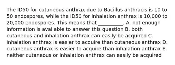 The ID50 for cutaneous anthrax due to Bacillus anthracis is 10 to 50 endospores, while the ID50 for inhalation anthrax is 10,000 to 20,000 endospores. This means that __________. A. not enough information is available to answer this question B. both cutaneous and inhalation anthrax can easily be acquired C. inhalation anthrax is easier to acquire than cutaneous anthrax D. cutaneous anthrax is easier to acquire than inhalation anthrax E. neither cutaneous or inhalation anthrax can easily be acquired