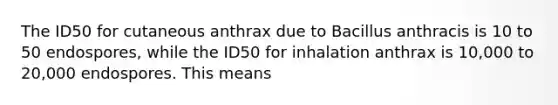 The ID50 for cutaneous anthrax due to Bacillus anthracis is 10 to 50 endospores, while the ID50 for inhalation anthrax is 10,000 to 20,000 endospores. This means