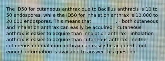 The ID50 for cutaneous anthrax due to Bacillus anthracis is 10 to 50 endospores, while the ID50 for inhalation anthrax is 10,000 to 20,000 endospores. This means that __________. - both cutaneous and inhalation anthrax can easily be acquired - cutaneous anthrax is easier to acquire than inhalation anthrax - inhalation anthrax is easier to acquire than cutaneous anthrax - neither cutaneous or inhalation anthrax can easily be acquired - not enough information is available to answer this question