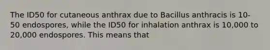 The ID50 for cutaneous anthrax due to Bacillus anthracis is 10-50 endospores, while the ID50 for inhalation anthrax is 10,000 to 20,000 endospores. This means that