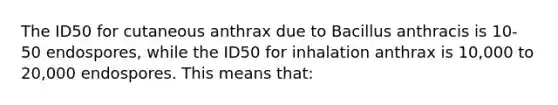 The ID50 for cutaneous anthrax due to Bacillus anthracis is 10-50 endospores, while the ID50 for inhalation anthrax is 10,000 to 20,000 endospores. This means that: