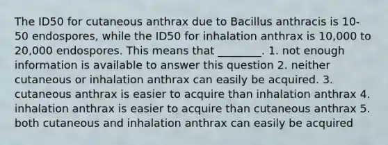 The ID50 for cutaneous anthrax due to Bacillus anthracis is 10-50 endospores, while the ID50 for inhalation anthrax is 10,000 to 20,000 endospores. This means that ________. 1. not enough information is available to answer this question 2. neither cutaneous or inhalation anthrax can easily be acquired. 3. cutaneous anthrax is easier to acquire than inhalation anthrax 4. inhalation anthrax is easier to acquire than cutaneous anthrax 5. both cutaneous and inhalation anthrax can easily be acquired