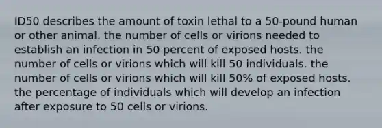 ID50 describes the amount of toxin lethal to a 50-pound human or other animal. the number of cells or virions needed to establish an infection in 50 percent of exposed hosts. the number of cells or virions which will kill 50 individuals. the number of cells or virions which will kill 50% of exposed hosts. the percentage of individuals which will develop an infection after exposure to 50 cells or virions.