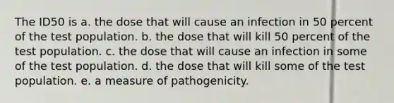 The ID50 is a. the dose that will cause an infection in 50 percent of the test population. b. the dose that will kill 50 percent of the test population. c. the dose that will cause an infection in some of the test population. d. the dose that will kill some of the test population. e. a measure of pathogenicity.