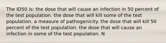 The ID50 is: the dose that will cause an infection in 50 percent of the test population. the dose that will kill some of the test population. a measure of pathogenicity. the dose that will kill 50 percent of the test population. the dose that will cause an infection in some of the test population. N