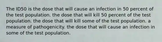 The ID50 is the dose that will cause an infection in 50 percent of the test population. the dose that will kill 50 percent of the test population. the dose that will kill some of the test population. a measure of pathogenicity. the dose that will cause an infection in some of the test population.