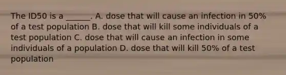 The ID50 is a ______. A. dose that will cause an infection in 50% of a test population B. dose that will kill some individuals of a test population C. dose that will cause an infection in some individuals of a population D. dose that will kill 50% of a test population