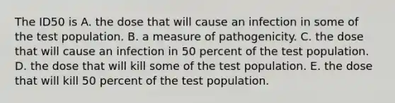 The ID50 is A. the dose that will cause an infection in some of the test population. B. a measure of pathogenicity. C. the dose that will cause an infection in 50 percent of the test population. D. the dose that will kill some of the test population. E. the dose that will kill 50 percent of the test population.