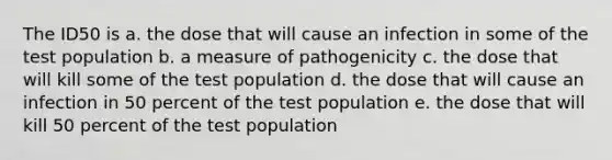 The ID50 is a. the dose that will cause an infection in some of the test population b. a measure of pathogenicity c. the dose that will kill some of the test population d. the dose that will cause an infection in 50 percent of the test population e. the dose that will kill 50 percent of the test population