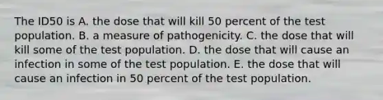 The ID50 is A. the dose that will kill 50 percent of the test population. B. a measure of pathogenicity. C. the dose that will kill some of the test population. D. the dose that will cause an infection in some of the test population. E. the dose that will cause an infection in 50 percent of the test population.