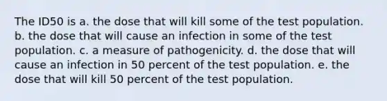 The ID50 is a. the dose that will kill some of the test population. b. the dose that will cause an infection in some of the test population. c. a measure of pathogenicity. d. the dose that will cause an infection in 50 percent of the test population. e. the dose that will kill 50 percent of the test population.