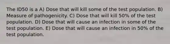 The ID50 is a A) Dose that will kill some of the test population. B) Measure of pathogenicity. C) Dose that will kill 50% of the test population. D) Dose that will cause an infection in some of the test population. E) Dose that will cause an infection in 50% of the test population.