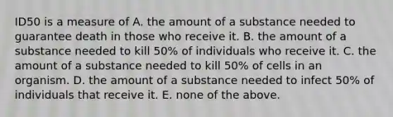 ID50 is a measure of A. the amount of a substance needed to guarantee death in those who receive it. B. the amount of a substance needed to kill 50% of individuals who receive it. C. the amount of a substance needed to kill 50% of cells in an organism. D. the amount of a substance needed to infect 50% of individuals that receive it. E. none of the above.