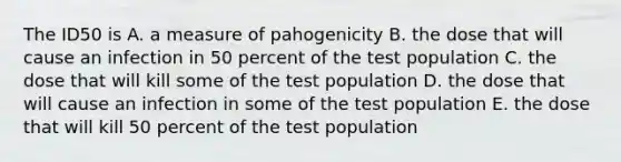 The ID50 is A. a measure of pahogenicity B. the dose that will cause an infection in 50 percent of the test population C. the dose that will kill some of the test population D. the dose that will cause an infection in some of the test population E. the dose that will kill 50 percent of the test population