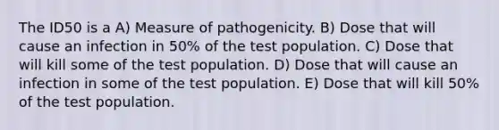 The ID50 is a A) Measure of pathogenicity. B) Dose that will cause an infection in 50% of the test population. C) Dose that will kill some of the test population. D) Dose that will cause an infection in some of the test population. E) Dose that will kill 50% of the test population.