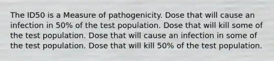 The ID50 is a Measure of pathogenicity. Dose that will cause an infection in 50% of the test population. Dose that will kill some of the test population. Dose that will cause an infection in some of the test population. Dose that will kill 50% of the test population.