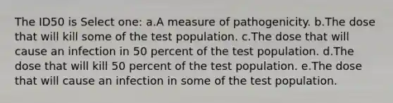 The ID50 is Select one: a.A measure of pathogenicity. b.The dose that will kill some of the test population. c.The dose that will cause an infection in 50 percent of the test population. d.The dose that will kill 50 percent of the test population. e.The dose that will cause an infection in some of the test population.