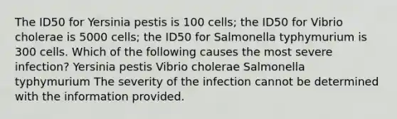 The ID50 for Yersinia pestis is 100 cells; the ID50 for Vibrio cholerae is 5000 cells; the ID50 for Salmonella typhymurium is 300 cells. Which of the following causes the most severe infection? Yersinia pestis Vibrio cholerae Salmonella typhymurium The severity of the infection cannot be determined with the information provided.