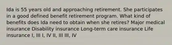 Ida is 55 years old and approaching retirement. She participates in a good defined benefit retirement program. What kind of benefits does Ida need to obtain when she retires? Major medical insurance Disability insurance Long-term care insurance Life insurance I, III I, IV II, III III, IV