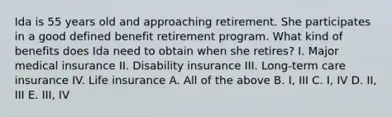 Ida is 55 years old and approaching retirement. She participates in a good defined benefit retirement program. What kind of benefits does Ida need to obtain when she retires? I. Major medical insurance II. Disability insurance III. Long-term care insurance IV. Life insurance A. All of the above B. I, III C. I, IV D. II, III E. III, IV