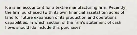 Ida is an accountant for a textile manufacturing firm. Recently, the firm purchased (with its own financial assets) ten acres of land for future expansion of its production and operations capabilities. In which section of the firm's statement of cash flows should Ida include this purchase?