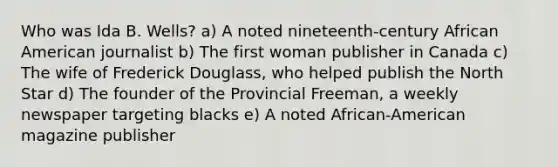 Who was Ida B. Wells? a) A noted nineteenth-century African American journalist b) The first woman publisher in Canada c) The wife of Frederick Douglass, who helped publish the North Star d) The founder of the Provincial Freeman, a weekly newspaper targeting blacks e) A noted African-American magazine publisher