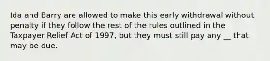 Ida and Barry are allowed to make this early withdrawal without penalty if they follow the rest of the rules outlined in the Taxpayer Relief Act of 1997, but they must still pay any __ that may be due.