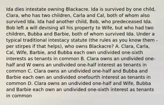 Ida dies intestate owning Blackacre. Ida is survived by one child, Clara, who has two children, Carla and Cal, both of whom also survived Ida. Ida had another child, Bob, who predeceased Ida. Bob left a will devising all his property to Wife, but who had two children, Bubba and Barbie, both of whom survived Ida. Under a typical traditional intestacy statute (the rules as you know them - per stirpes if that helps), who owns Blackacre? A. Clara, Carla, Cal, Wife, Barbie, and Bubba each own undivided one-sixth interests as tenants in common B. Clara owns an undivided one-half and W owns an undivided one-half interest as tenants in common C. Clara owns an undivided one-half and Bubba and Barbie each own an undivided onefourth interest as tenants in common D. Clara owns an undivided one-half and Wife, Bubba and Barbie each own an undivided one-sixth interest as tenants in common