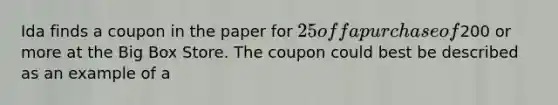 Ida finds a coupon in the paper for 25 off a purchase of200 or more at the Big Box Store. The coupon could best be described as an example of a